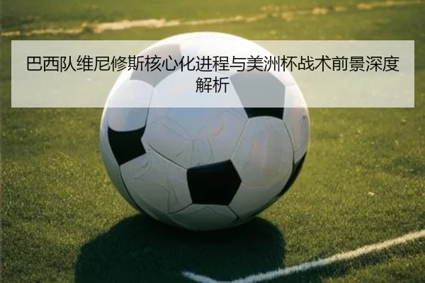 巴西队维尼修斯核心化进程与美洲杯战术前景深度解析