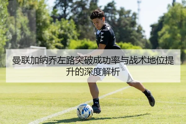 曼联加纳乔左路突破成功率与战术地位提升的深度解析